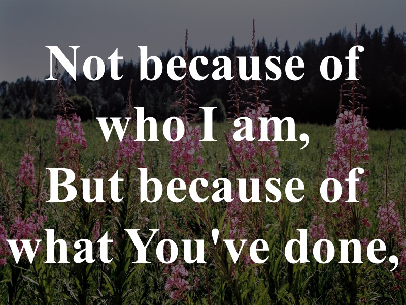 Not because of who I am,  But because of what You've done,